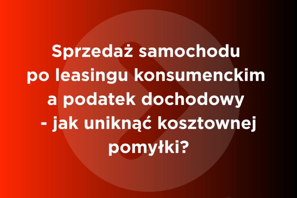 Sprzedaż samochodu po leasingu konsumenckim a podatek dochodowy - jak uniknąć kosztownej pomyłki?